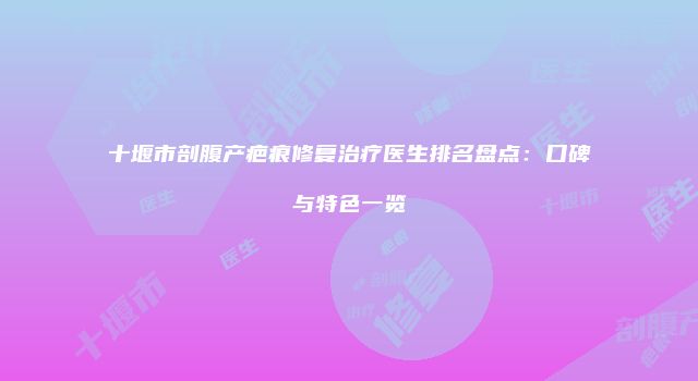 十堰市剖腹产疤痕修复治疗医生排名盘点：口碑与特色一览