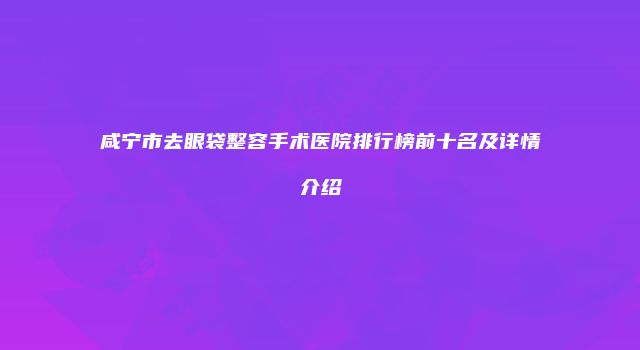 咸宁市去眼袋整容手术医院排行榜前十名及详情介绍