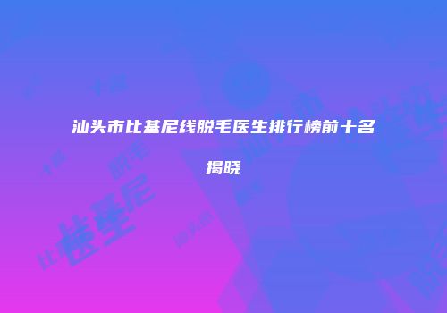 汕头市比基尼线脱毛医生排行榜前十名揭晓