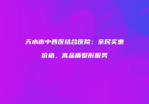 天水市中西医结合医院：亲民实惠价格，高品质整形服务