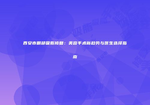 西安市眼部吸脂修复：美容手术新趋势与医生选择指南