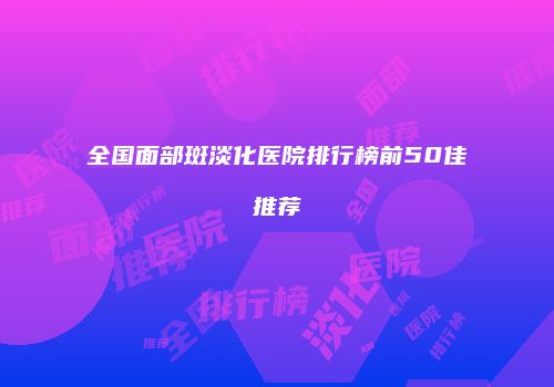 全国面部斑淡化医院排行榜前50佳推荐