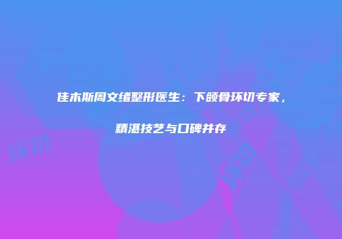佳木斯周文绪整形医生：下颌骨环切专家，精湛技艺与口碑并存