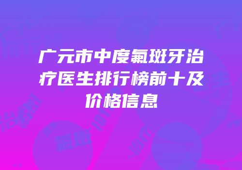 广元市中度氟斑牙治疗医生排行榜前十及价格信息