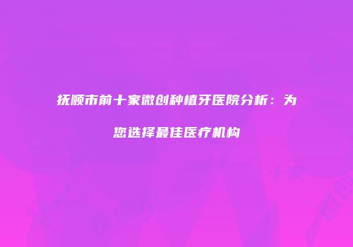 抚顺市前十家微创种植牙医院分析：为您选择最佳医疗机构