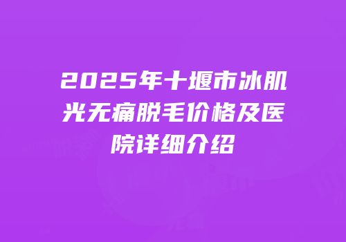 2025年十堰市冰肌光无痛脱毛价格及医院详细介绍