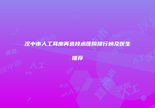 汉中市人工耳廓再造技术医院排行榜及医生推荐
