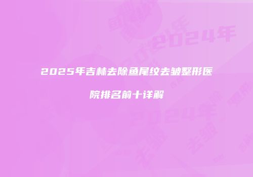 2025年吉林去除鱼尾纹去皱整形医院排名前十详解