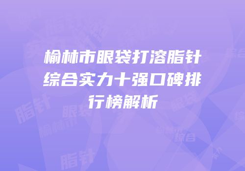 榆林市眼袋打溶脂针综合实力十强口碑排行榜解析