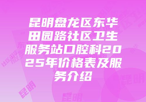 昆明盘龙区东华田园路社区卫生服务站口腔科2025年价格表及服务介绍