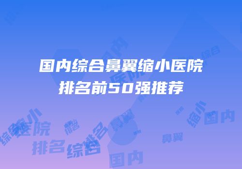 国内综合鼻翼缩小医院排名前50强推荐
