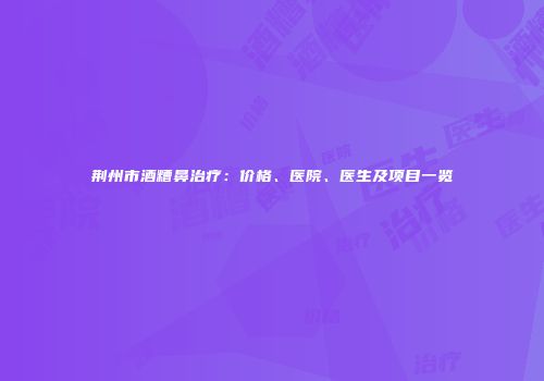 荆州市酒糟鼻治疗：价格、医院、医生及项目一览