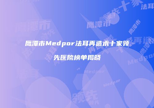 鹰潭市Medpor法耳再造术十家领先医院榜单揭晓
