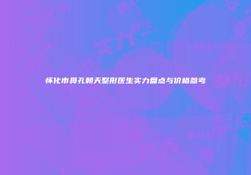 怀化市鼻孔朝天整形医生实力盘点与价格参考