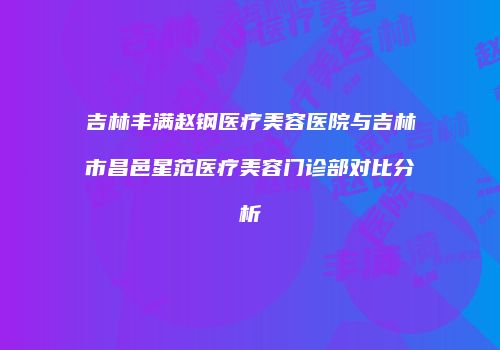 吉林丰满赵钢医疗美容医院与吉林市昌邑星范医疗美容门诊部对比分析