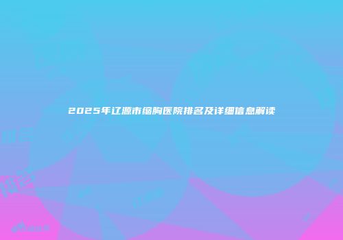 2025年辽源市缩胸医院排名及详细信息解读