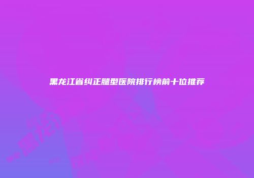 黑龙江省纠正腿型医院排行榜前十位推荐
