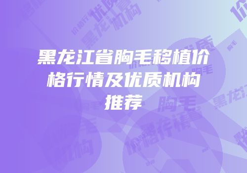 黑龙江省胸毛移植价格行情及优质机构推荐