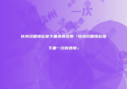 钦州双眼皮松弛下垂术有多贵「钦州双眼皮松弛下垂一次的费用」