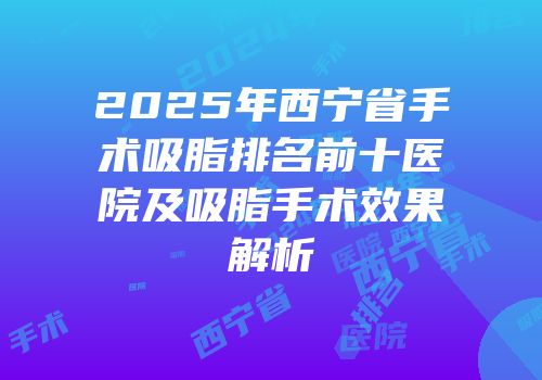 2025年西宁省手术吸脂排名前十医院及吸脂手术效果解析