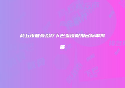 商丘市截骨治疗下巴歪医院排名榜单揭晓