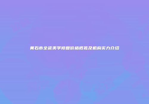 黄石市全瓷美学修复价格概览及机构实力介绍