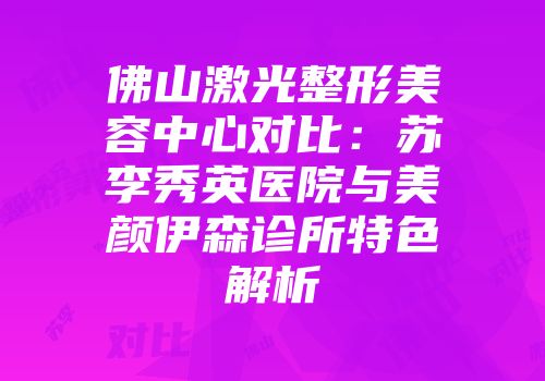 佛山激光整形美容中心对比：苏李秀英医院与美颜伊森诊所特色解析