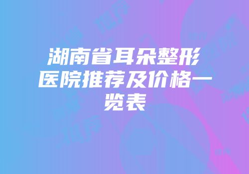 湖南省耳朵整形医院推荐及价格一览表