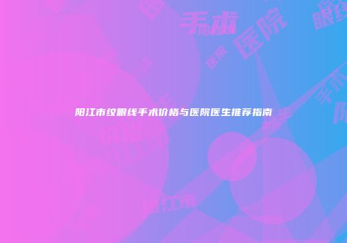 阳江市纹眼线手术价格与医院医生推荐指南