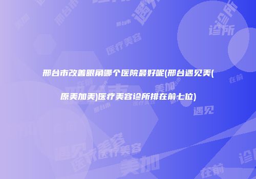 邢台市改善眼角哪个医院最好呢(邢台遇见美(原美加美)医疗美容诊所排在前七位)
