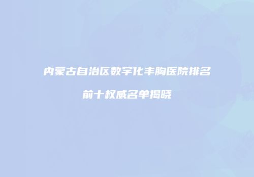 内蒙古自治区数字化丰胸医院排名前十权威名单揭晓