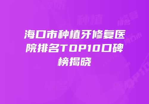 海口市种植牙修复医院排名TOP10口碑榜揭晓