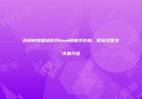 苏州市韩国纽百特Neo种植牙价格、医院及医生详细介绍