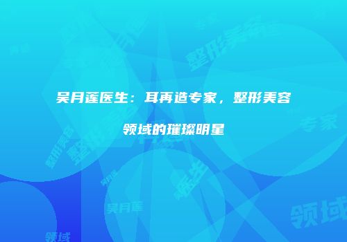吴月莲医生：耳再造专家，整形美容领域的璀璨明星