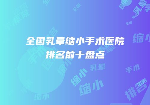 全国乳晕缩小手术医院排名前十盘点