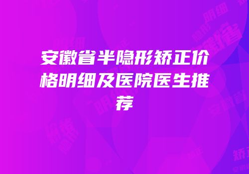 安徽省半隐形矫正价格明细及医院医生推荐