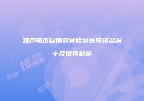 葫芦岛市自体软骨隆鼻医院排名前十及优势解析