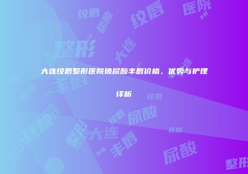 大连纹唇整形医院玻尿酸丰唇价格、优势与护理详析