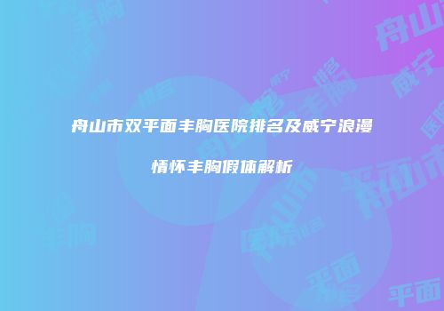 舟山市双平面丰胸医院排名及威宁浪漫情怀丰胸假体解析