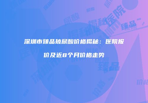 深圳市臻品玻尿酸价格揭秘：医院报价及近8个月价格走势