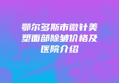 鄂尔多斯市微针美塑面部除皱价格及医院介绍