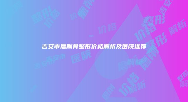吉安市磨削骨整形价格解析及医院推荐