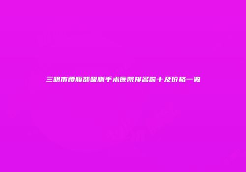 三明市腰腹部吸脂手术医院排名前十及价格一览