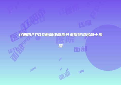 辽阳市PPDO面部线雕提升术医院排名前十揭晓