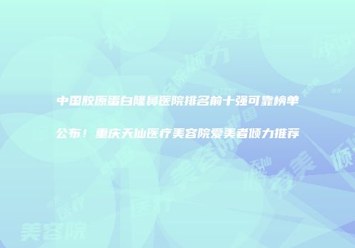 中国胶原蛋白隆鼻医院排名前十强可靠榜单公布！重庆天仙医疗美容院爱美者倾力推荐