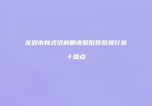 龙岩市韩式切割眼皮整形医院排行前十盘点