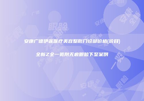 安康广德伊莲医疗美容整形门诊部价格(价目)全新Z全一览附无痕眼睑下至案例