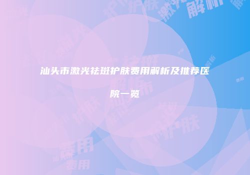 汕头市激光祛斑护肤费用解析及推荐医院一览