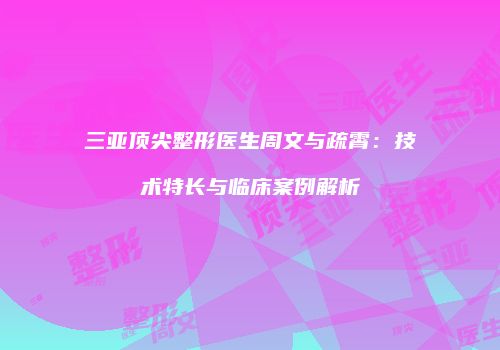 三亚顶尖整形医生周文与疏霄：技术特长与临床案例解析
