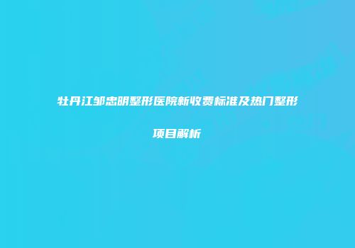 牡丹江邹忠明整形医院新收费标准及热门整形项目解析